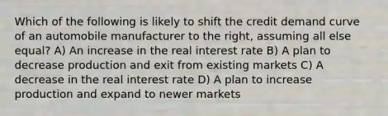 Which of the following is likely to shift the credit demand curve of an automobile manufacturer to the right, assuming all else equal? A) An increase in the real interest rate B) A plan to decrease production and exit from existing markets C) A decrease in the real interest rate D) A plan to increase production and expand to newer markets