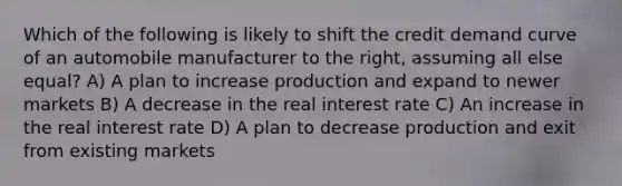 Which of the following is likely to shift the credit demand curve of an automobile manufacturer to the right, assuming all else equal? A) A plan to increase production and expand to newer markets B) A decrease in the real interest rate C) An increase in the real interest rate D) A plan to decrease production and exit from existing markets