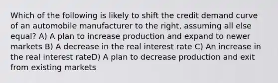 Which of the following is likely to shift the credit demand curve of an automobile manufacturer to the right, assuming all else equal? A) A plan to increase production and expand to newer markets B) A decrease in the real interest rate C) An increase in the real interest rateD) A plan to decrease production and exit from existing markets