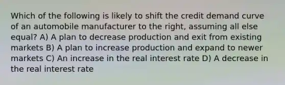 Which of the following is likely to shift the credit demand curve of an automobile manufacturer to the right, assuming all else equal? A) A plan to decrease production and exit from existing markets B) A plan to increase production and expand to newer markets C) An increase in the real interest rate D) A decrease in the real interest rate