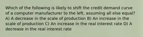 Which of the following is likely to shift the credit demand curve of a computer manufacturer to the left, assuming all else equal? A) A decrease in the scale of production B) An increase in the scale of production C) An increase in the real interest rate D) A decrease in the real interest rate