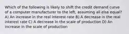 Which of the following is likely to shift the credit demand curve of a computer manufacturer to the left, assuming all else equal? A) An increase in the real interest rate B) A decrease in the real interest rate C) A decrease in the scale of production D) An increase in the scale of production