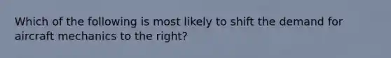 Which of the following is most likely to shift the demand for aircraft mechanics to the right?