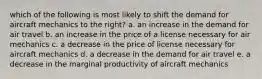 which of the following is most likely to shift the demand for aircraft mechanics to the right? a. an increase in the demand for air travel b. an increase in the price of a license necessary for air mechanics c. a decrease in the price of license necessary for aircraft mechanics d. a decrease in the demand for air travel e. a decrease in the marginal productivity of aircraft mechanics