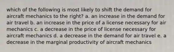 which of the following is most likely to shift the demand for aircraft mechanics to the right? a. an increase in the demand for air travel b. an increase in the price of a license necessary for air mechanics c. a decrease in the price of license necessary for aircraft mechanics d. a decrease in the demand for air travel e. a decrease in the marginal productivity of aircraft mechanics