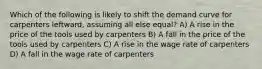 Which of the following is likely to shift the demand curve for carpenters leftward, assuming all else equal? A) A rise in the price of the tools used by carpenters B) A fall in the price of the tools used by carpenters C) A rise in the wage rate of carpenters D) A fall in the wage rate of carpenters