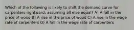 Which of the following is likely to shift the demand curve for carpenters rightward, assuming all else equal? A) A fall in the price of wood B) A rise in the price of wood C) A rise in the wage rate of carpenters D) A fall in the wage rate of carpenters