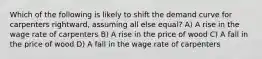 Which of the following is likely to shift the demand curve for carpenters rightward, assuming all else equal? A) A rise in the wage rate of carpenters B) A rise in the price of wood C) A fall in the price of wood D) A fall in the wage rate of carpenters