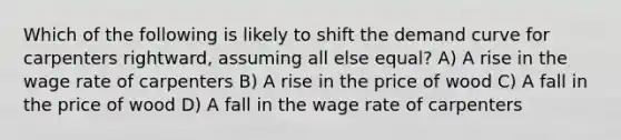 Which of the following is likely to shift the demand curve for carpenters rightward, assuming all else equal? A) A rise in the wage rate of carpenters B) A rise in the price of wood C) A fall in the price of wood D) A fall in the wage rate of carpenters