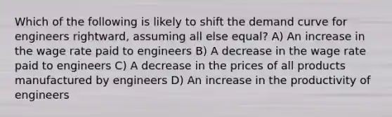 Which of the following is likely to shift the demand curve for engineers rightward, assuming all else equal? A) An increase in the wage rate paid to engineers B) A decrease in the wage rate paid to engineers C) A decrease in the prices of all products manufactured by engineers D) An increase in the productivity of engineers