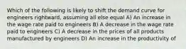 Which of the following is likely to shift the demand curve for engineers rightward, assuming all else equal A) An increase in the wage rate paid to engineers B) A decrease in the wage rate paid to engineers C) A decrease in the prices of all products manufactured by engineers D) An increase in the productivity of