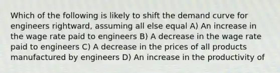 Which of the following is likely to shift the demand curve for engineers rightward, assuming all else equal A) An increase in the wage rate paid to engineers B) A decrease in the wage rate paid to engineers C) A decrease in the prices of all products manufactured by engineers D) An increase in the productivity of