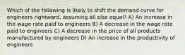 Which of the following is likely to shift the demand curve for engineers rightward, assuming all else equal? A) An increase in the wage rate paid to engineers B) A decrease in the wage rate paid to engineers C) A decrease in the price of all products manufactured by engineers D) An increase in the productivity of engineers