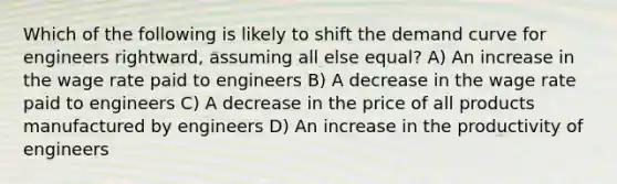 Which of the following is likely to shift the demand curve for engineers rightward, assuming all else equal? A) An increase in the wage rate paid to engineers B) A decrease in the wage rate paid to engineers C) A decrease in the price of all products manufactured by engineers D) An increase in the productivity of engineers