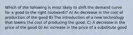 Which of the following is most likely to shift the demand curve for a good to the right (outward)? A) An decrease in the cost of production of the good B) The introduction of a new technology that lowers the cost of producing the good. C) A decrease in the price of the good D) An increase in the price of a substitute good