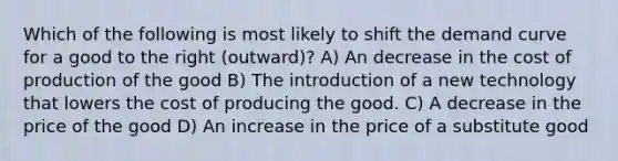 Which of the following is most likely to shift the demand curve for a good to the right (outward)? A) An decrease in the cost of production of the good B) The introduction of a new technology that lowers the cost of producing the good. C) A decrease in the price of the good D) An increase in the price of a substitute good