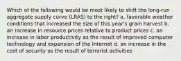 Which of the following would be most likely to shift the long-run aggregate supply curve (LRAS) to the right? a. favorable weather conditions that increased the size of this year's grain harvest b. an increase in resource prices relative to product prices c. an increase in labor productivity as the result of improved computer technology and expansion of the Internet d. an increase in the cost of security as the result of terrorist activities
