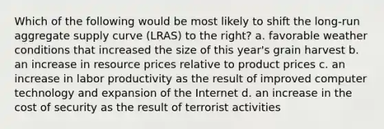 Which of the following would be most likely to shift the long-run aggregate supply curve (LRAS) to the right? a. favorable weather conditions that increased the size of this year's grain harvest b. an increase in resource prices relative to product prices c. an increase in labor productivity as the result of improved computer technology and expansion of the Internet d. an increase in the cost of security as the result of terrorist activities