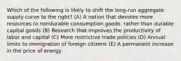 Which of the following is likely to shift the long-run aggregate supply curve to the right? (A) A nation that devotes more resources to nondurable consumption goods, rather than durable capital goods (B) Research that improves the productivity of labor and capital (C) More restrictive trade policies (D) Annual limits to immigration of foreign citizens (E) A permanent increase in the price of energy