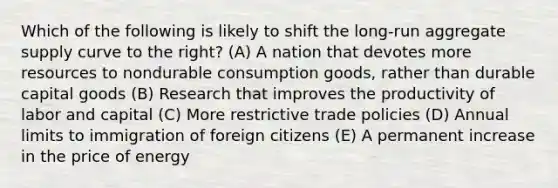 Which of the following is likely to shift the long-run aggregate supply curve to the right? (A) A nation that devotes more resources to nondurable consumption goods, rather than durable capital goods (B) Research that improves the productivity of labor and capital (C) More restrictive trade policies (D) Annual limits to immigration of foreign citizens (E) A permanent increase in the price of energy