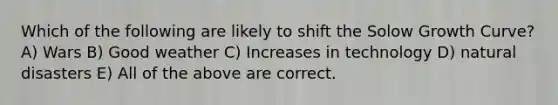 Which of the following are likely to shift the Solow Growth Curve? A) Wars B) Good weather C) Increases in technology D) natural disasters E) All of the above are correct.