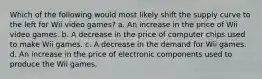 Which of the following would most likely shift the supply curve to the left for Wii video games? a. An increase in the price of Wii video games. b. A decrease in the price of computer chips used to make Wii games. c. A decrease in the demand for Wii games. d. An increase in the price of electronic components used to produce the Wii games.