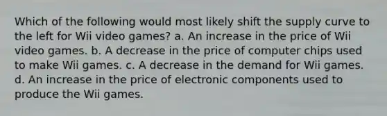 Which of the following would most likely shift the supply curve to the left for Wii video games? a. An increase in the price of Wii video games. b. A decrease in the price of computer chips used to make Wii games. c. A decrease in the demand for Wii games. d. An increase in the price of electronic components used to produce the Wii games.