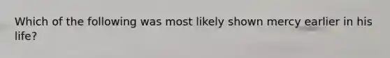 Which of the following was most likely shown mercy earlier in his life?