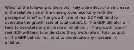 Which of the following is the most likely side effect of an increase in the relative size of the underground economy with the passage of time? a. The growth rate of real GDP will tend to overstate the growth rate of total output. b. The GDP deflator will tend to overstate any increase in inflation. c. The growth rate of real GDP will tend to understate the growth rate of total output. d. The GDP deflator will tend to understate any increase in inflation.