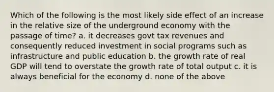 Which of the following is the most likely side effect of an increase in the relative size of the underground economy with the passage of time? a. it decreases govt tax revenues and consequently reduced investment in social programs such as infrastructure and public education b. the growth rate of real GDP will tend to overstate the growth rate of total output c. it is always beneficial for the economy d. none of the above