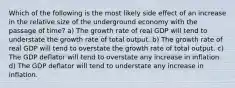 Which of the following is the most likely side effect of an increase in the relative size of the underground economy with the passage of time? a) The growth rate of real GDP will tend to understate the growth rate of total output. b) The growth rate of real GDP will tend to overstate the growth rate of total output. c) The GDP deflator will tend to overstate any increase in inflation. d) The GDP deflator will tend to understate any increase in inflation.