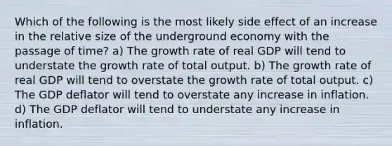 Which of the following is the most likely side effect of an increase in the relative size of the underground economy with the passage of time? a) The growth rate of real GDP will tend to understate the growth rate of total output. b) The growth rate of real GDP will tend to overstate the growth rate of total output. c) The GDP deflator will tend to overstate any increase in inflation. d) The GDP deflator will tend to understate any increase in inflation.