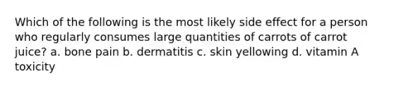 Which of the following is the most likely side effect for a person who regularly consumes large quantities of carrots of carrot juice? a. bone pain b. dermatitis c. skin yellowing d. vitamin A toxicity