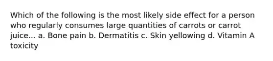 Which of the following is the most likely side effect for a person who regularly consumes large quantities of carrots or carrot juice... a. Bone pain b. Dermatitis c. Skin yellowing d. Vitamin A toxicity