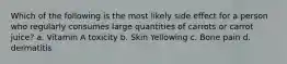 Which of the following is the most likely side effect for a person who regularly consumes large quantities of carrots or carrot juice? a. Vitamin A toxicity b. Skin Yellowing c. Bone pain d. dermatitis