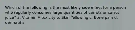 Which of the following is the most likely side effect for a person who regularly consumes large quantities of carrots or carrot juice? a. Vitamin A toxicity b. Skin Yellowing c. Bone pain d. dermatitis