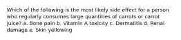 Which of the following is the most likely side effect for a person who regularly consumes large quantities of carrots or carrot juice?​ a. ​Bone pain b. ​Vitamin A toxicity c. ​Dermatitis d. ​Renal damage e. ​Skin yellowing