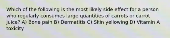 Which of the following is the most likely side effect for a person who regularly consumes large quantities of carrots or carrot juice? A) Bone pain B) Dermatitis C) Skin yellowing D) Vitamin A toxicity