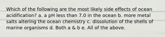 Which of the following are the most likely side effects of ocean acidification? a. a pH less than 7.0 in the ocean b. more metal salts altering the ocean chemistry c. dissolution of the shells of marine organisms d. Both a & b e. All of the above.