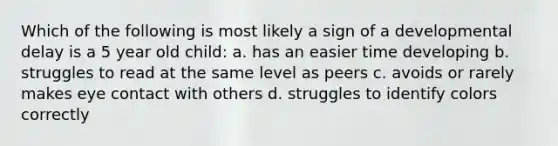 Which of the following is most likely a sign of a developmental delay is a 5 year old child: a. has an easier time developing b. struggles to read at the same level as peers c. avoids or rarely makes eye contact with others d. struggles to identify colors correctly