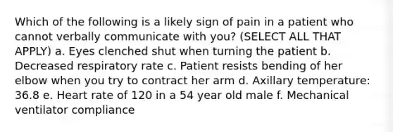 Which of the following is a likely sign of pain in a patient who cannot verbally communicate with you? (SELECT ALL THAT APPLY) a. Eyes clenched shut when turning the patient b. Decreased respiratory rate c. Patient resists bending of her elbow when you try to contract her arm d. Axillary temperature: 36.8 e. Heart rate of 120 in a 54 year old male f. Mechanical ventilator compliance