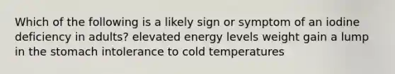 Which of the following is a likely sign or symptom of an iodine deficiency in adults? elevated energy levels weight gain a lump in the stomach intolerance to cold temperatures