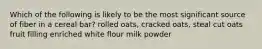 Which of the following is likely to be the most significant source of fiber in a cereal bar? rolled oats, cracked oats, steal cut oats fruit filling enriched white flour milk powder