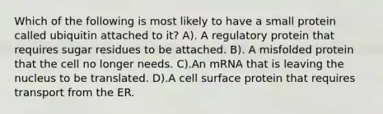 Which of the following is most likely to have a small protein called ubiquitin attached to it? A). A regulatory protein that requires sugar residues to be attached. B). A misfolded protein that the cell no longer needs. C).An mRNA that is leaving the nucleus to be translated. D).A cell surface protein that requires transport from the ER.