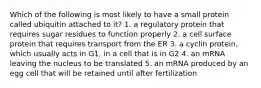 Which of the following is most likely to have a small protein called ubiquitin attached to it? 1. a regulatory protein that requires sugar residues to function properly 2. a cell surface protein that requires transport from the ER 3. a cyclin protein, which usually acts in G1, in a cell that is in G2 4. an mRNA leaving the nucleus to be translated 5. an mRNA produced by an egg cell that will be retained until after fertilization