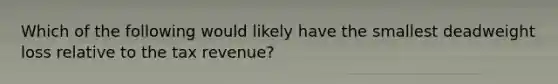 Which of the following would likely have the smallest deadweight loss relative to the tax revenue?