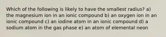 Which of the following is likely to have the smallest radius? a) the magnesium ion in an ionic compound b) an oxygen ion in an ionic compound c) an iodine atom in an ionic compound d) a sodium atom in the gas phase e) an atom of elemental neon