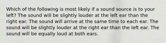 Which of the following is most likely if a sound source is to your left? The sound will be slightly louder at the left ear than the right ear. The sound will arrive at the same time to each ear. The sound will be slightly louder at the right ear than the left ear. The sound will be equally loud at both ears.