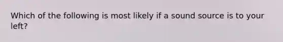 Which of the following is most likely if a sound source is to your left?