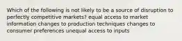 Which of the following is not likely to be a source of disruption to perfectly competitive markets? equal access to market information changes to production techniques changes to consumer preferences unequal access to inputs